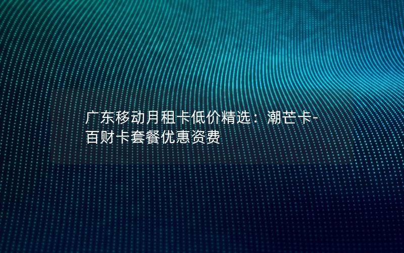 广东移动月租卡低价精选：潮芒卡-百财卡套餐优惠资费