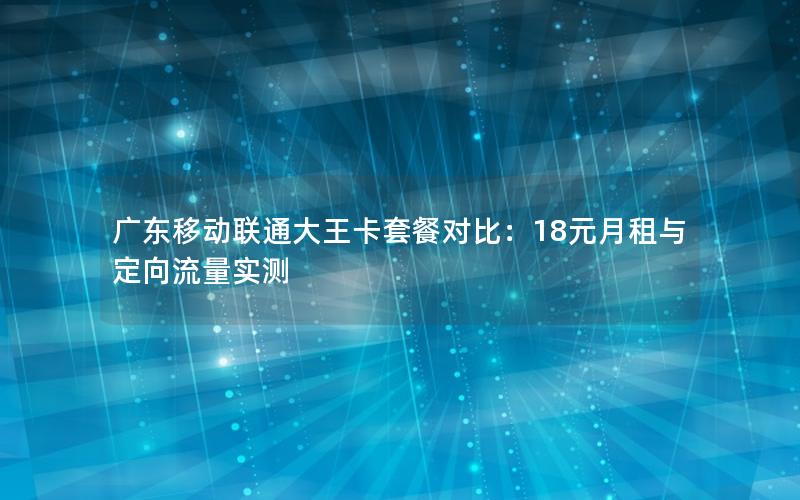 广东移动联通大王卡套餐对比：18元月租与定向流量实测