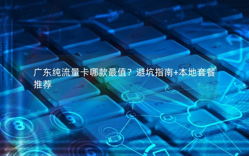 广东纯流量卡哪款最值？避坑指南+本地套餐推荐