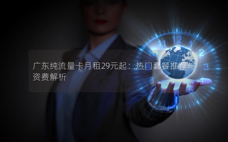 广东纯流量卡月租29元起：热门套餐推荐与资费解析