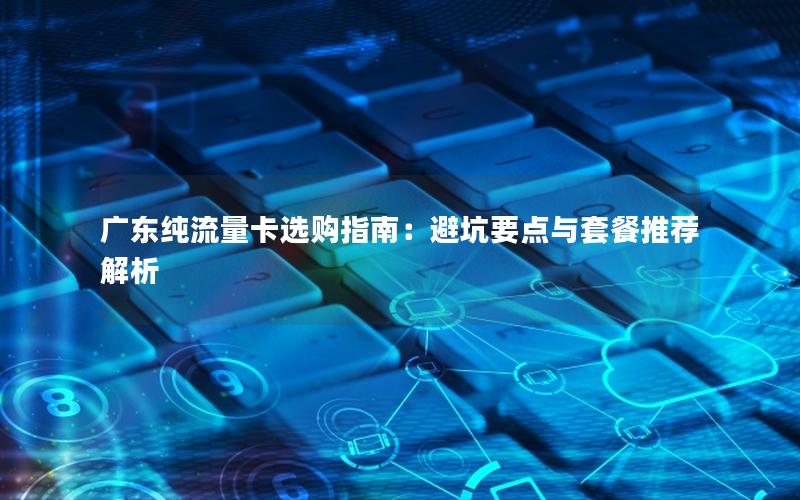 广东纯流量卡选购指南：避坑要点与套餐推荐解析