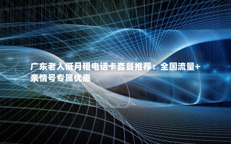 广东老人低月租电话卡套餐推荐：全国流量+亲情号专属优惠