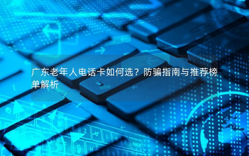 广东老年人电话卡如何选？防骗指南与推荐榜单解析
