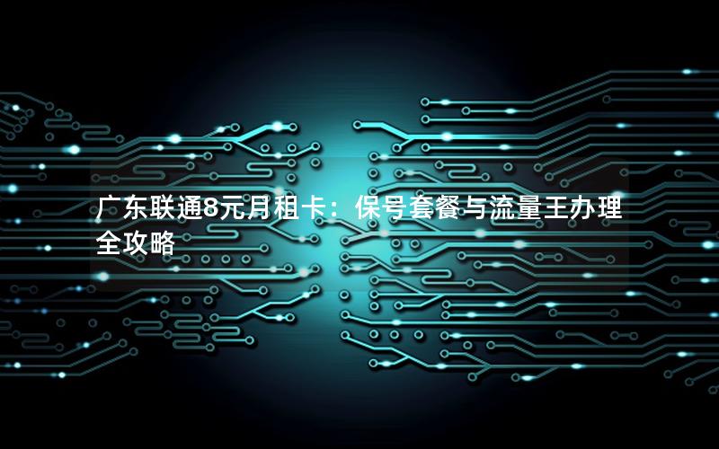 广东联通8元月租卡：保号套餐与流量王办理全攻略