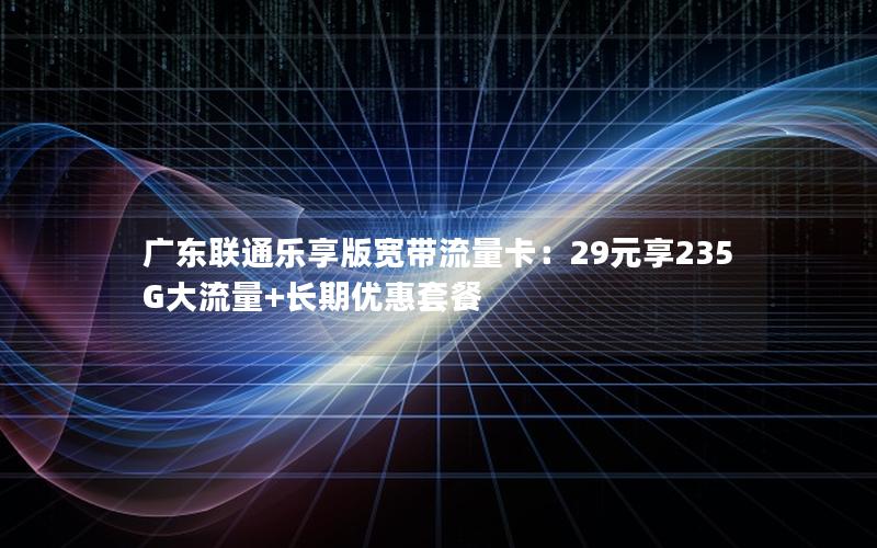 广东联通乐享版宽带流量卡：29元享235G大流量+长期优惠套餐