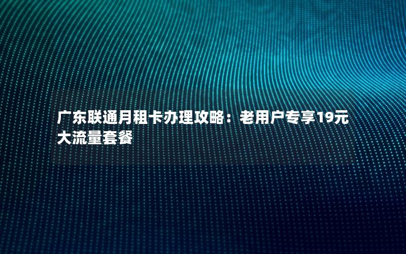 广东联通月租卡办理攻略：老用户专享19元大流量套餐