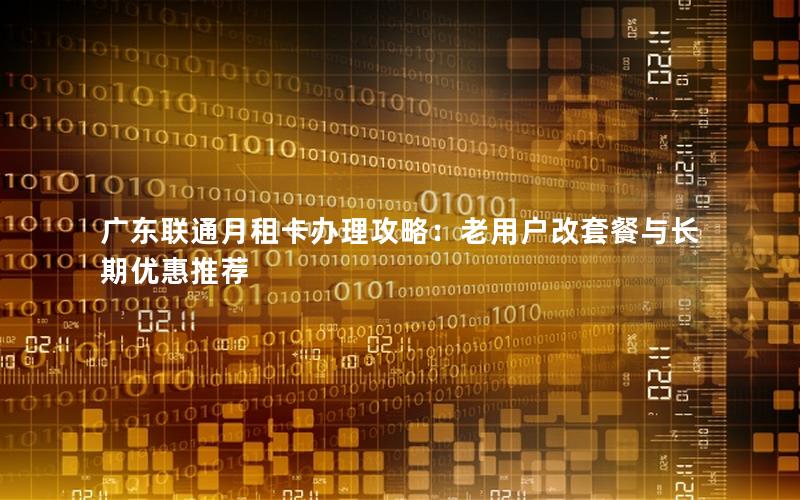 广东联通月租卡办理攻略：老用户改套餐与长期优惠推荐