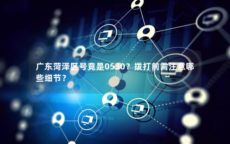 广东菏泽区号竟是0530？拨打前需注意哪些细节？