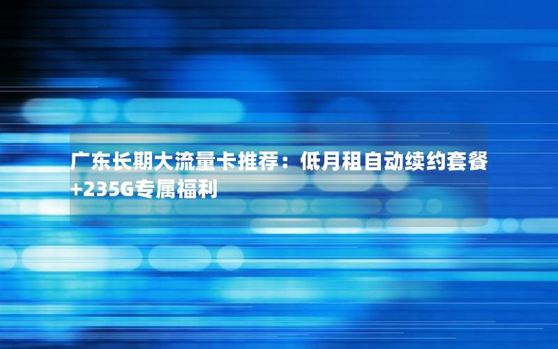 广东长期大流量卡推荐：低月租自动续约套餐+235G专属福利