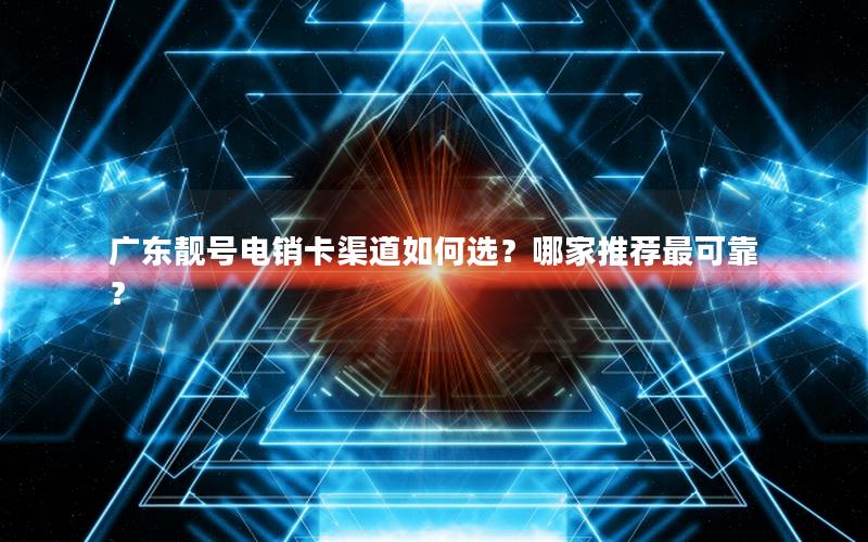 广东靓号电销卡渠道如何选？哪家推荐最可靠？