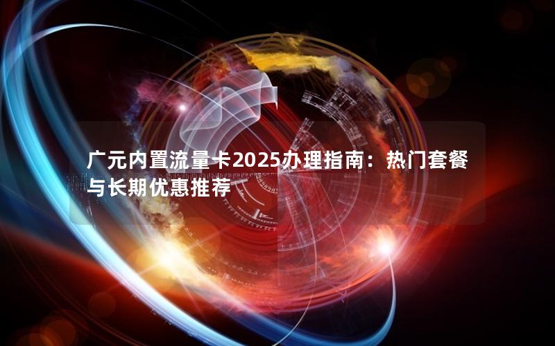广元内置流量卡2025办理指南：热门套餐与长期优惠推荐