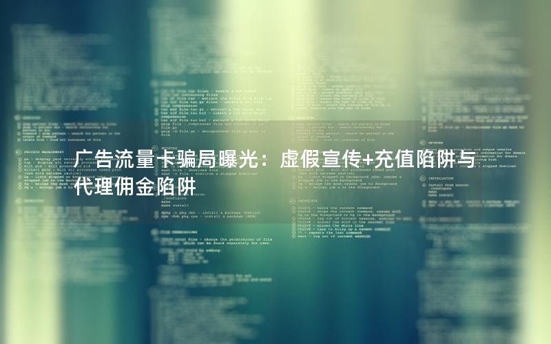 广告流量卡骗局曝光：虚假宣传+充值陷阱与代理佣金陷阱