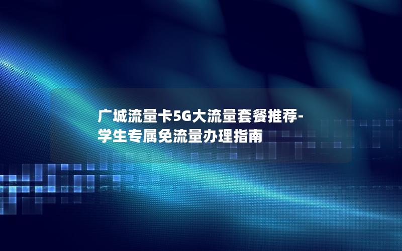 广城流量卡5G大流量套餐推荐-学生专属免流量办理指南