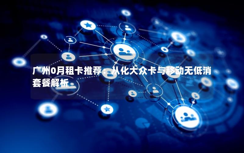 广州0月租卡推荐：从化大众卡与移动无低消套餐解析