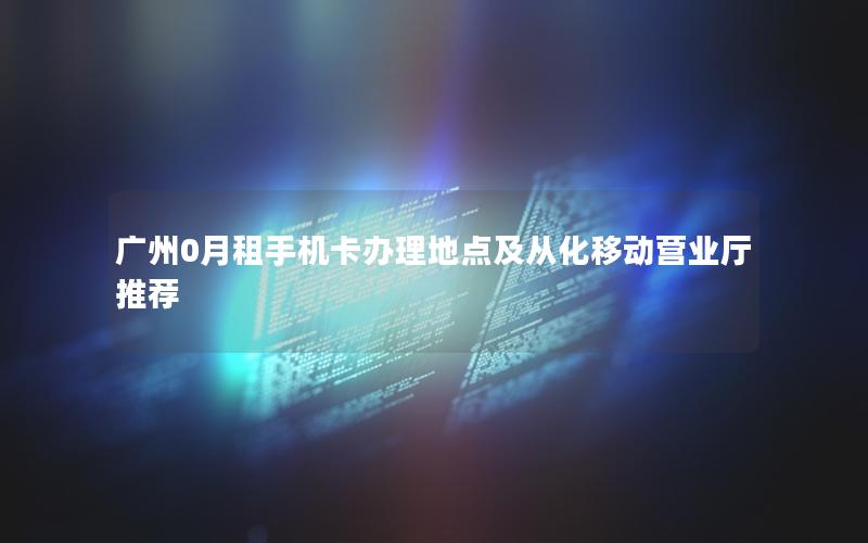 广州0月租手机卡办理地点及从化移动营业厅推荐