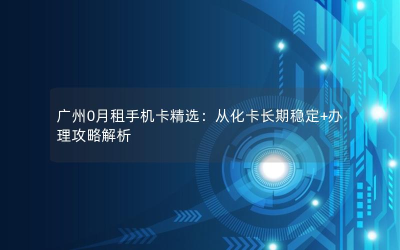 广州0月租手机卡精选：从化卡长期稳定+办理攻略解析