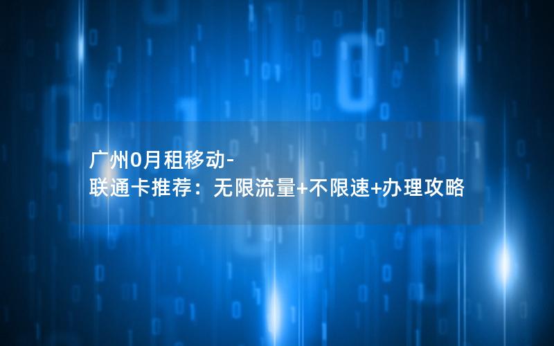 广州0月租移动-联通卡推荐：无限流量+不限速+办理攻略