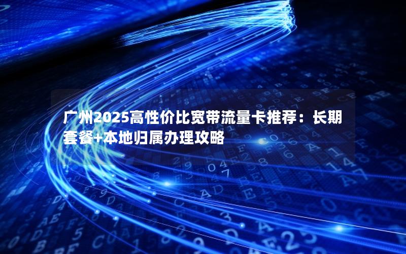 广州2025高性价比宽带流量卡推荐：长期套餐+本地归属办理攻略