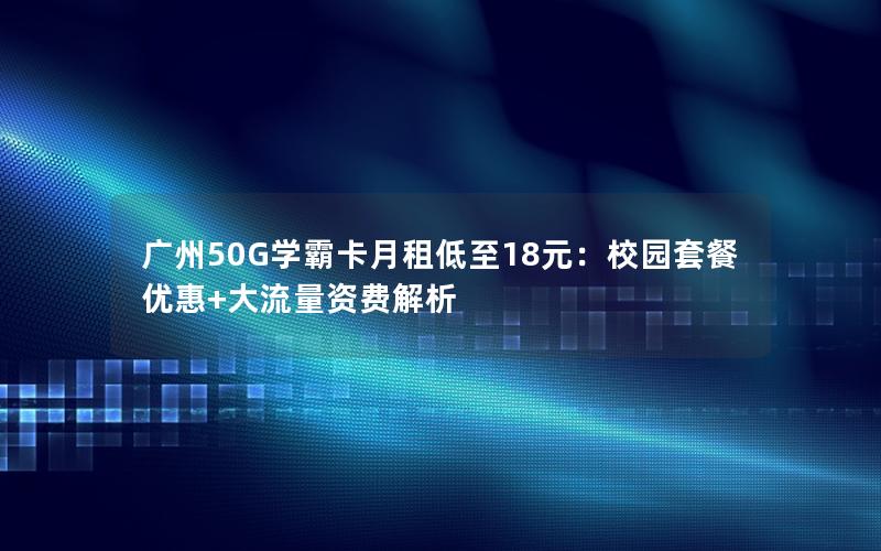 广州50G学霸卡月租低至18元：校园套餐优惠+大流量资费解析