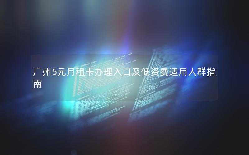 广州5元月租卡办理入口及低资费适用人群指南