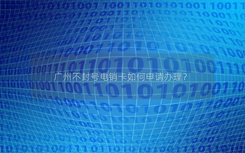 广州不封号电销卡如何申请办理？