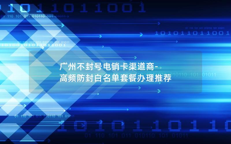 广州不封号电销卡渠道商-高频防封白名单套餐办理推荐