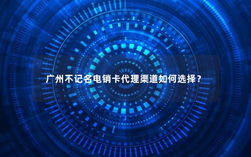 广州不记名电销卡代理渠道如何选择？
