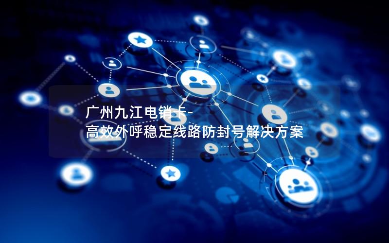 广州九江电销卡-高效外呼稳定线路防封号解决方案