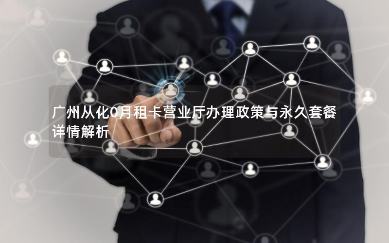 广州从化0月租卡营业厅办理政策与永久套餐详情解析