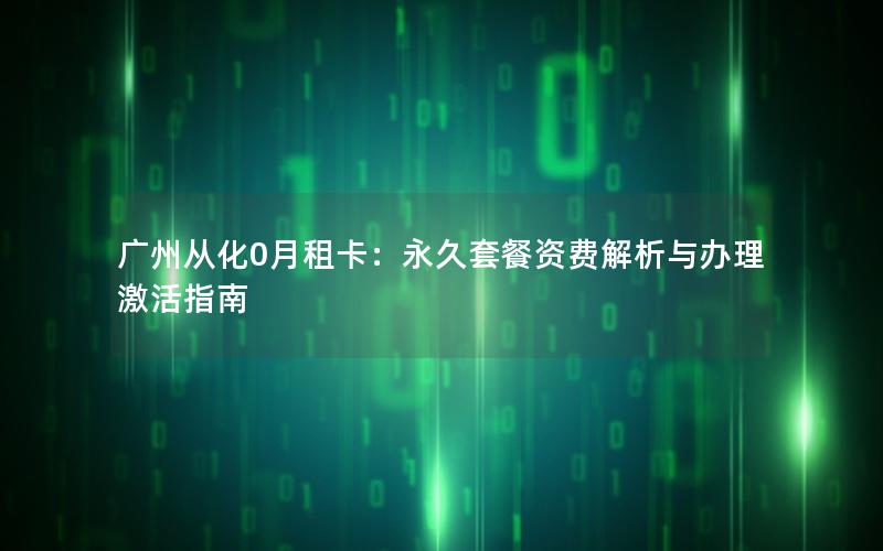 广州从化0月租卡：永久套餐资费解析与办理激活指南