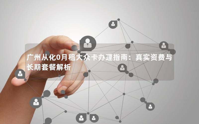 广州从化0月租大众卡办理指南：真实资费与长期套餐解析