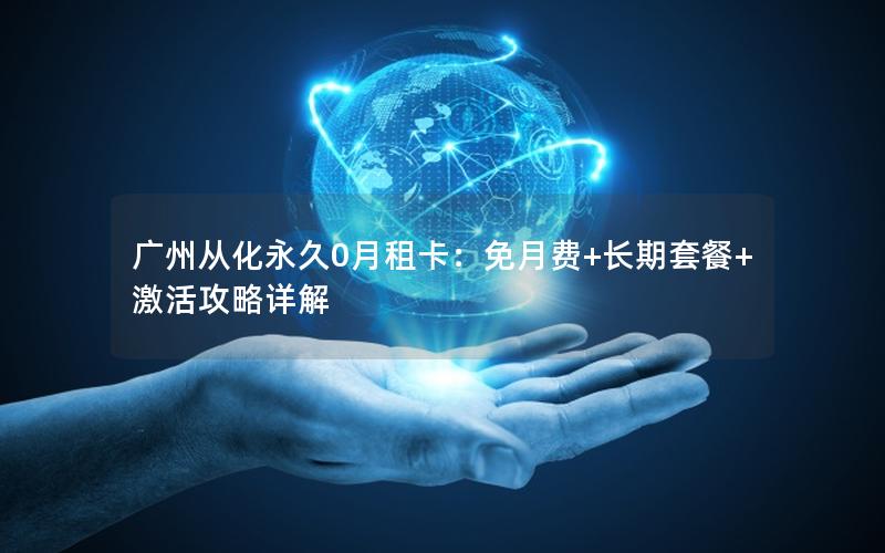 广州从化永久0月租卡：免月费+长期套餐+激活攻略详解