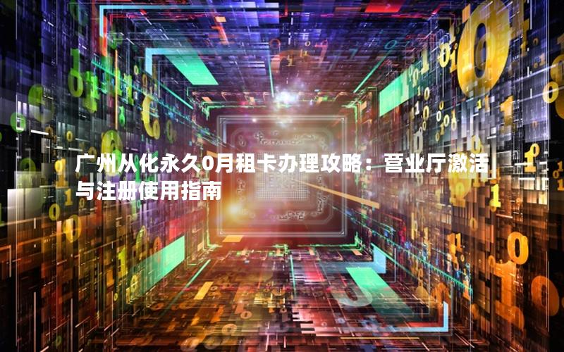 广州从化永久0月租卡办理攻略：营业厅激活与注册使用指南