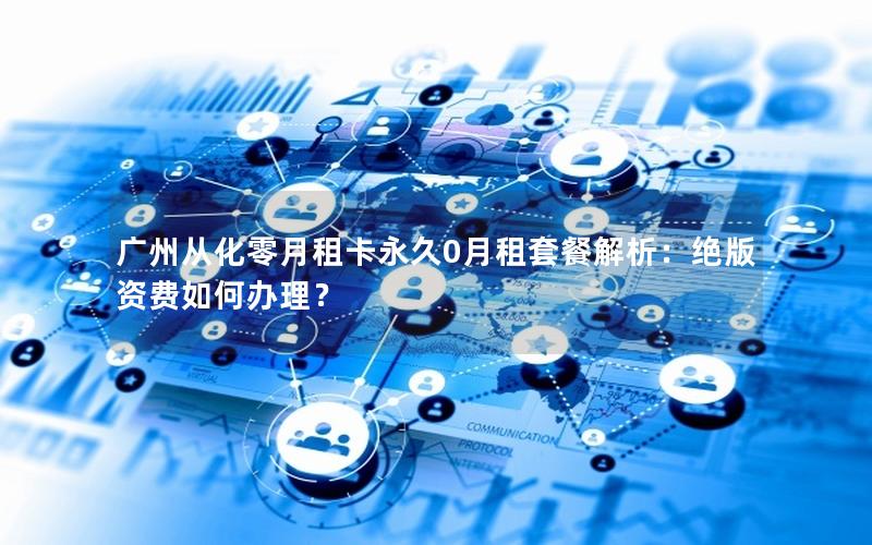 广州从化零月租卡永久0月租套餐解析：绝版资费如何办理？
