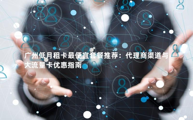 广州低月租卡最便宜套餐推荐：代理商渠道与大流量卡优惠指南