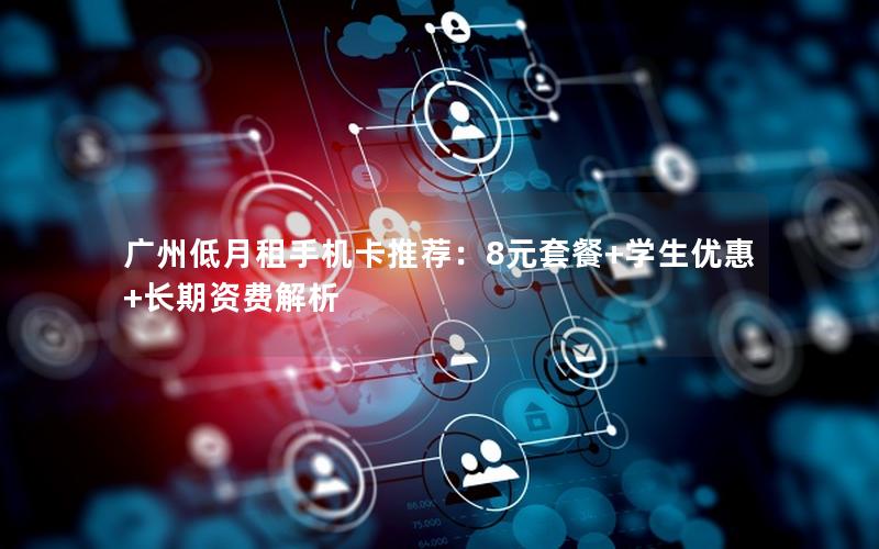 广州低月租手机卡推荐：8元套餐+学生优惠+长期资费解析