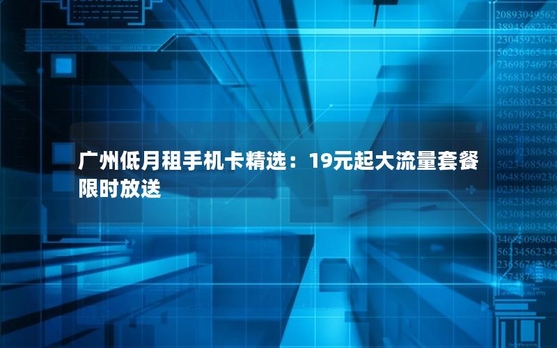 广州低月租手机卡精选：19元起大流量套餐限时放送