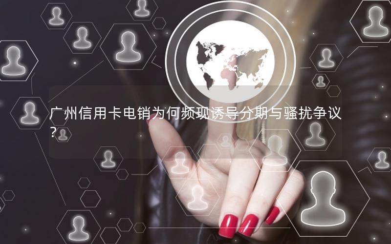 广州信用卡电销为何频现诱导分期与骚扰争议？