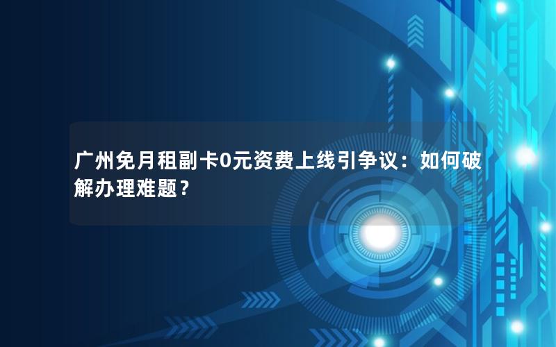 广州免月租副卡0元资费上线引争议：如何破解办理难题？