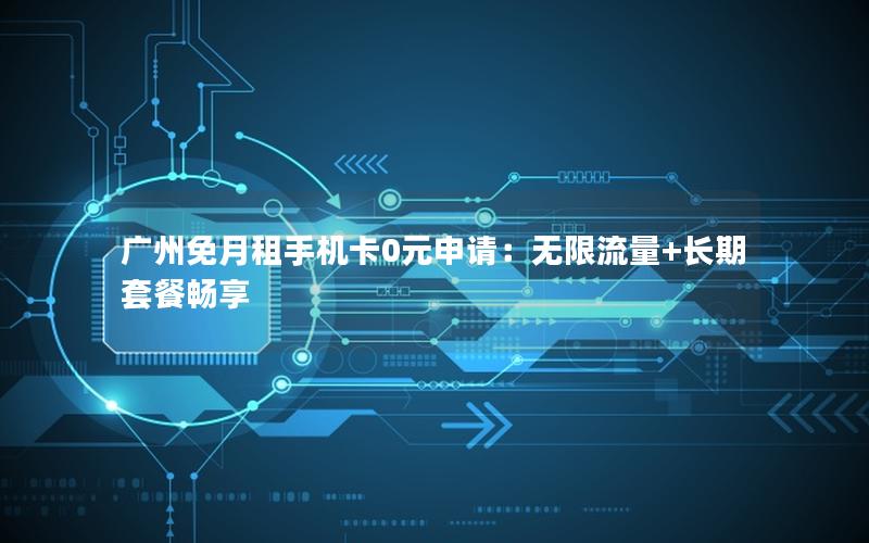 广州免月租手机卡0元申请：无限流量+长期套餐畅享