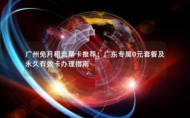 广州免月租流量卡推荐：广东专属0元套餐及永久有效卡办理指南