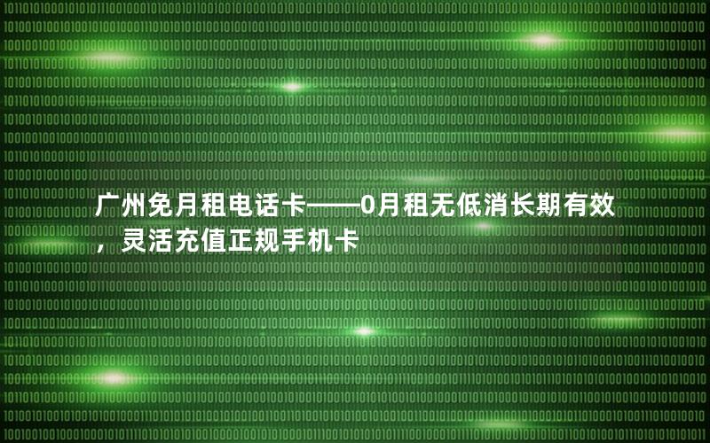 广州免月租电话卡——0月租无低消长期有效，灵活充值正规手机卡