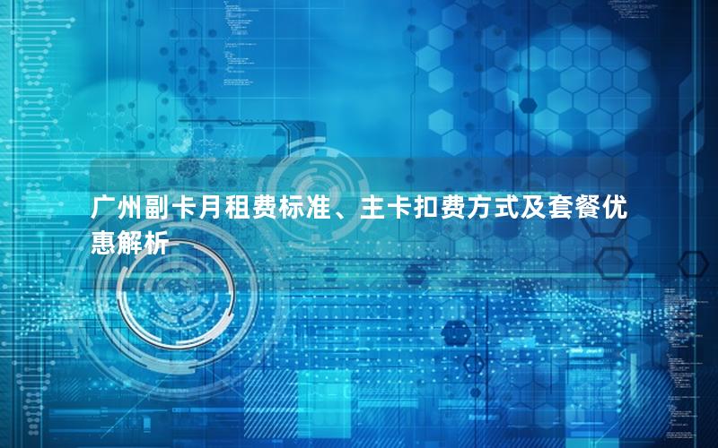广州副卡月租费标准、主卡扣费方式及套餐优惠解析