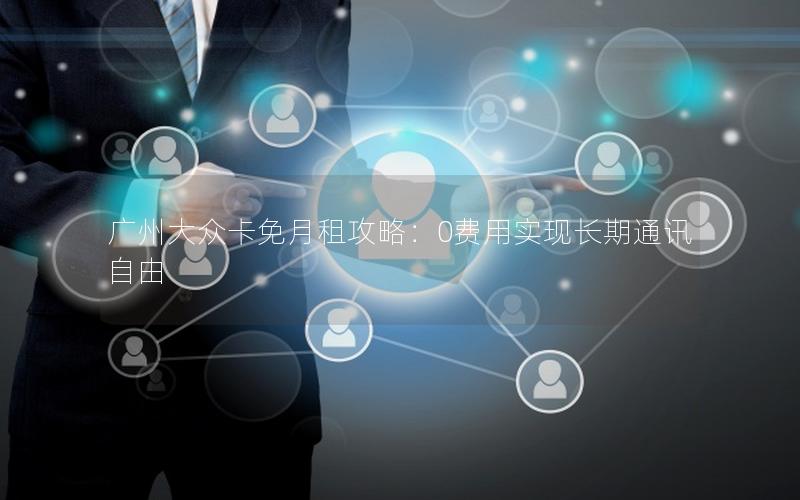 广州大众卡免月租攻略：0费用实现长期通讯自由