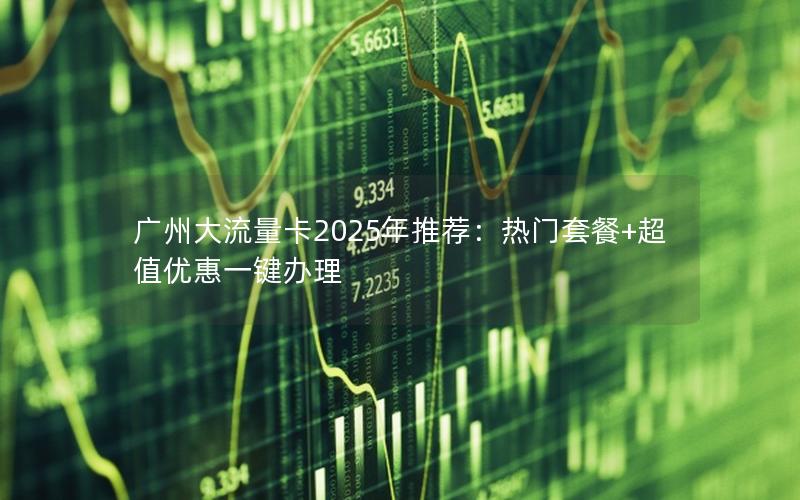 广州大流量卡2025年推荐：热门套餐+超值优惠一键办理