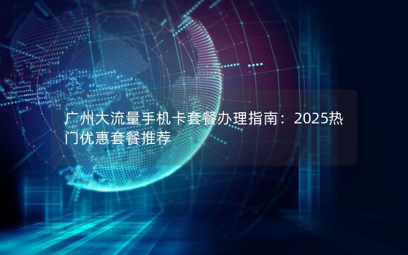 广州大流量手机卡套餐办理指南：2025热门优惠套餐推荐