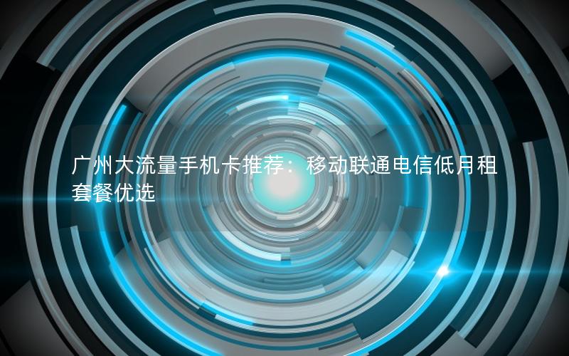 广州大流量手机卡推荐：移动联通电信低月租套餐优选