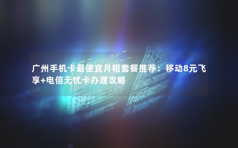 广州手机卡最便宜月租套餐推荐：移动8元飞享+电信无忧卡办理攻略