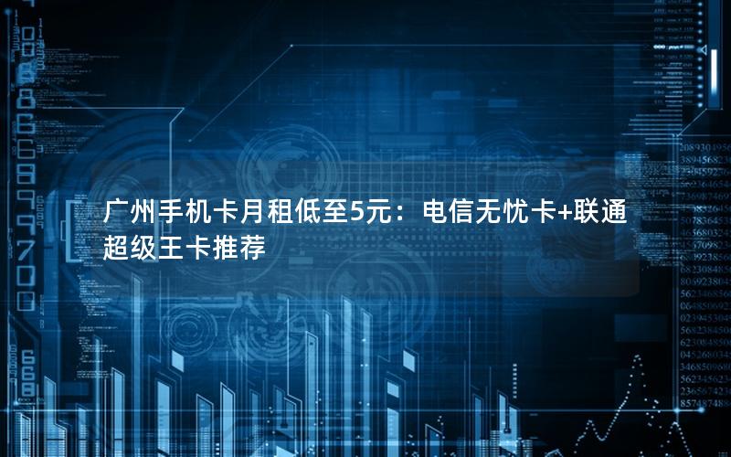 广州手机卡月租低至5元：电信无忧卡+联通超级王卡推荐