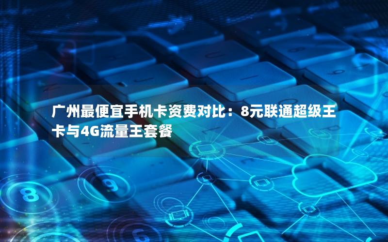 广州最便宜手机卡资费对比：8元联通超级王卡与4G流量王套餐